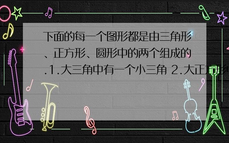 下面的每一个图形都是由三角形、正方形、圆形中的两个组成的.1.大三角中有一个小三角 2.大正方形中有个小圆 3.大圆中有个小三角 4.大三角中有个小正方形大三角=（ ） 小三角=（ ） 大正