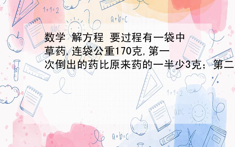 数学 解方程 要过程有一袋中草药,连袋公重170克,第一次倒出的药比原来药的一半少3克；第二次倒出的药比第一次倒出后余下的4分之3多2克.这时剩下的药连袋公重34克原来有中草药多少克?（