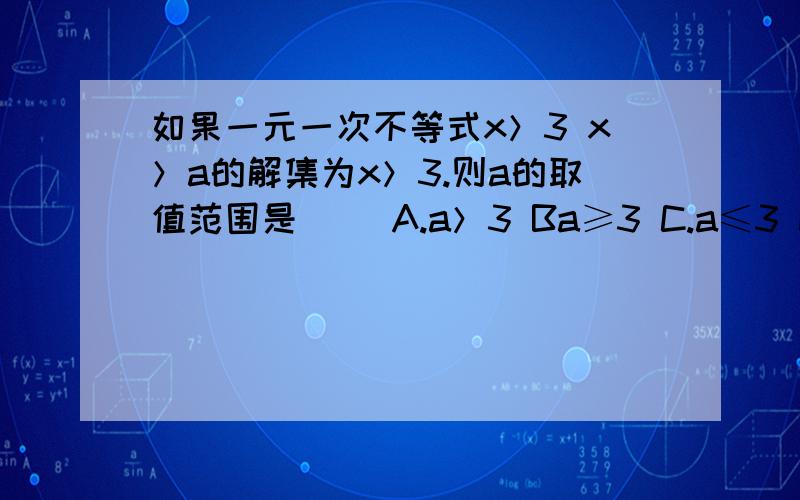 如果一元一次不等式x＞3 x＞a的解集为x＞3.则a的取值范围是（ ）A.a＞3 Ba≥3 C.a≤3 Da＜3