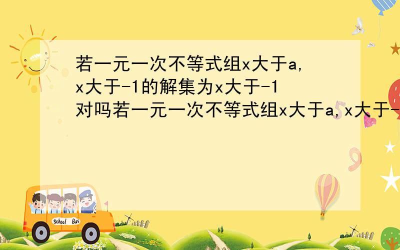 若一元一次不等式组x大于a,x大于-1的解集为x大于-1对吗若一元一次不等式组x大于a,x大于-1的解集为x大于a，则a的取值范围为a大于等于-1，这样对吗