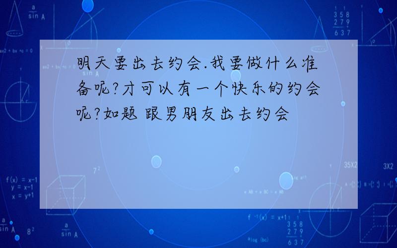 明天要出去约会.我要做什么准备呢?才可以有一个快乐的约会呢?如题 跟男朋友出去约会