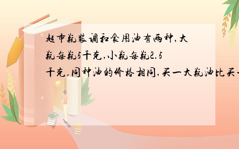 超市瓶装调和食用油有两种,大瓶每瓶5千克,小瓶每瓶2.5千克.同种油的价格相同,买一大瓶油比买一小瓶油超市瓶装调和食用油有两种,大瓶每瓶5千克,小瓶每瓶2.5千克.同种油的价格相等买一大