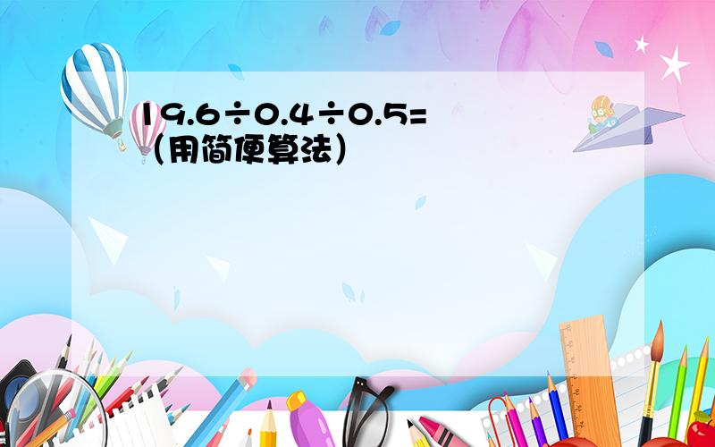 19.6÷0.4÷0.5= （用简便算法）