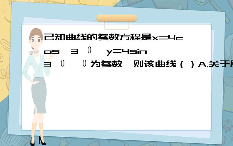 已知曲线的参数方程是x=4cos^3 θ,y=4sin^3 θ,θ为参数,则该曲线（）A.关于原点,x轴,y轴都对称 B.仅关于x轴对称 C.仅关于y轴对称 D仅关于原点对称写出具体理由,