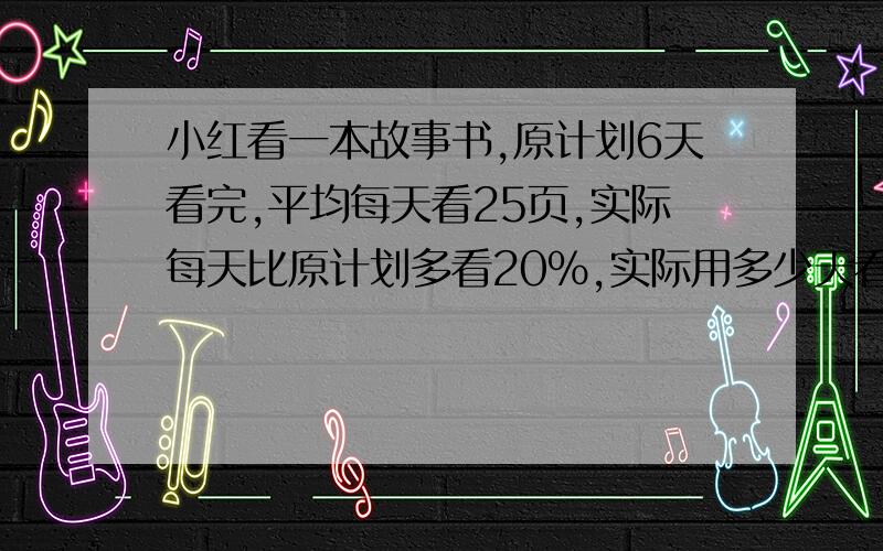 小红看一本故事书,原计划6天看完,平均每天看25页,实际每天比原计划多看20%,实际用多少天看完?