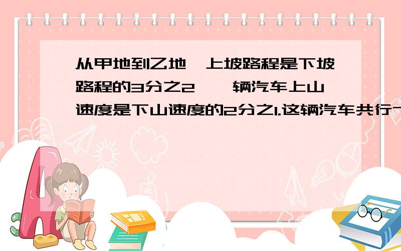 从甲地到乙地,上坡路程是下坡路程的3分之2,一辆汽车上山速度是下山速度的2分之1.这辆汽车共行7小时往返甲乙两地个需要多少时间