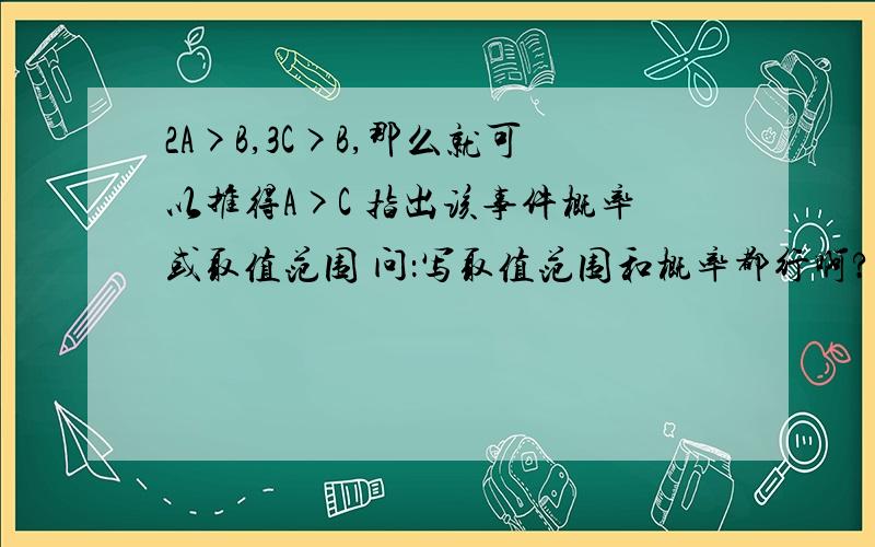 2A>B,3C>B,那么就可以推得A>C 指出该事件概率或取值范围 问：写取值范围和概率都行啊?我不太清楚答案上给的是取值范围 但可以求概率啊概率应该是1/3