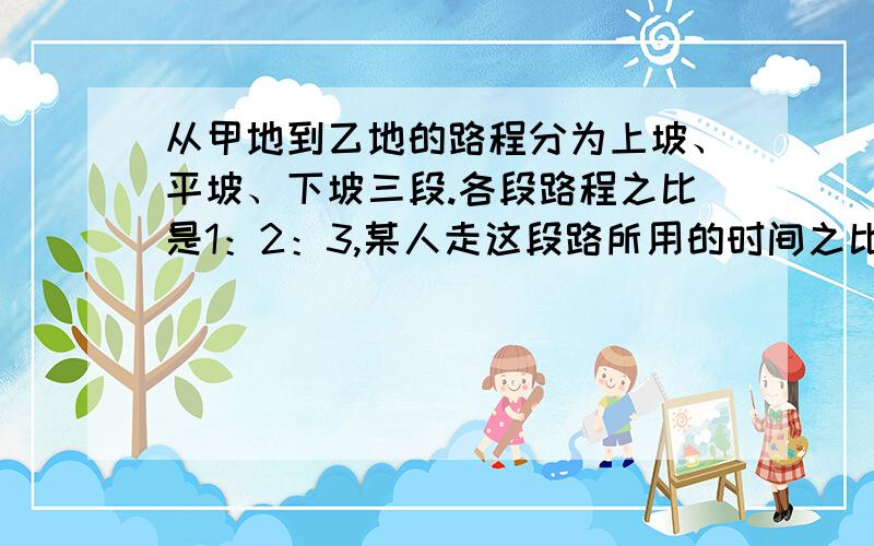 从甲地到乙地的路程分为上坡、平坡、下坡三段.各段路程之比是1：2：3,某人走这段路所用的时间之比是4：5：6,已知他上坡的速度为每小时2.5千米,路程全长为20千米,此人从甲地到乙地需要多