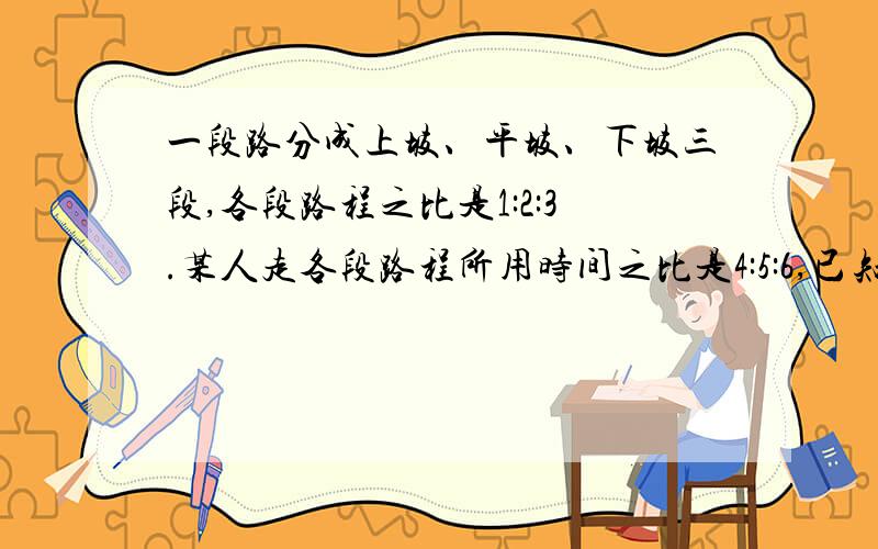 一段路分成上坡、平坡、下坡三段,各段路程之比是1:2:3.某人走各段路程所用时间之比是4:5:6,已知他上坡时速度为每小时3千米,路程全长60千米.他走完全程需要多少小时