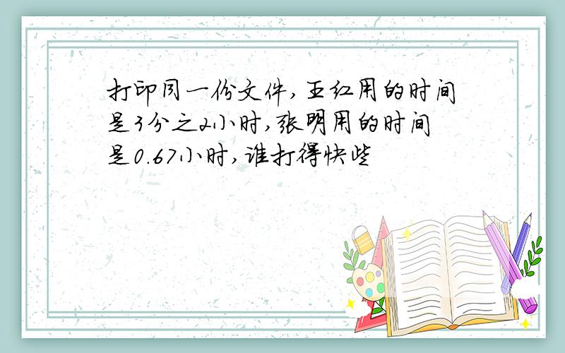 打印同一份文件,王红用的时间是3分之2小时,张明用的时间是0.67小时,谁打得快些