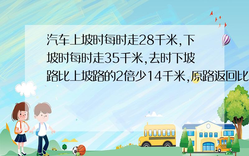 汽车上坡时每时走28千米,下坡时每时走35千米,去时下坡路比上坡路的2倍少14千米,原路返回比去时多用24分,求去时上下坡路程各多少千米最好不用方程,