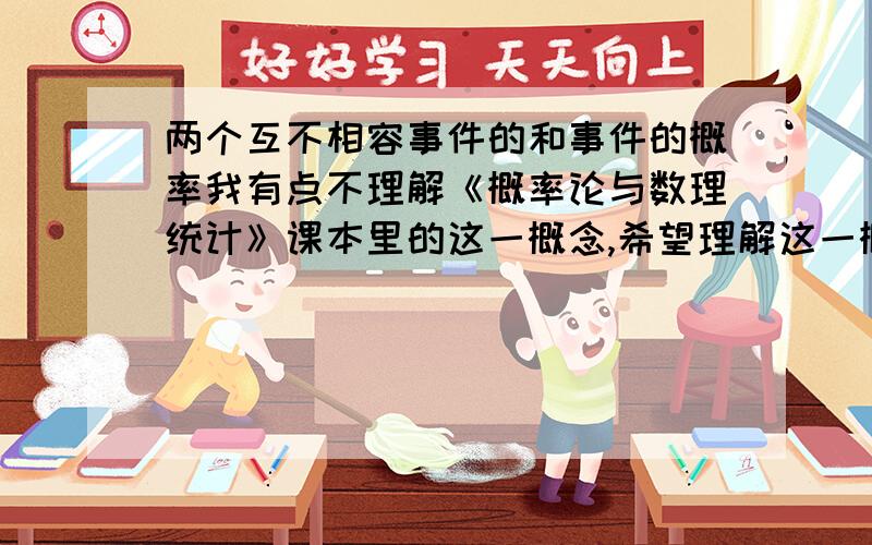 两个互不相容事件的和事件的概率我有点不理解《概率论与数理统计》课本里的这一概念,希望理解这一概念的人予以解答.