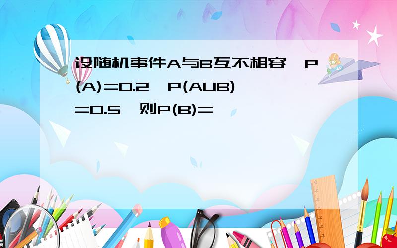 设随机事件A与B互不相容,P(A)=0.2,P(AUB)=0.5,则P(B)=