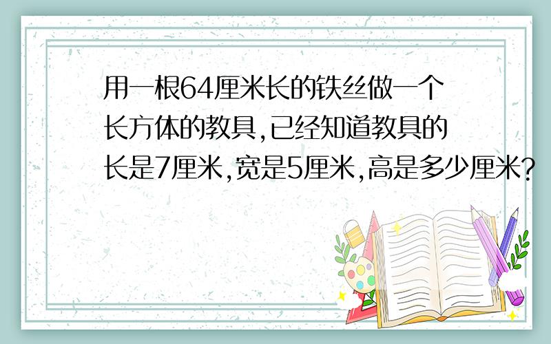 用一根64厘米长的铁丝做一个长方体的教具,已经知道教具的长是7厘米,宽是5厘米,高是多少厘米?