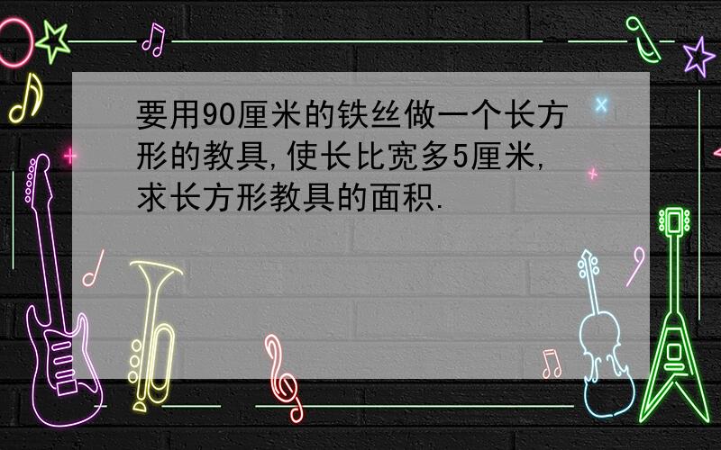 要用90厘米的铁丝做一个长方形的教具,使长比宽多5厘米,求长方形教具的面积.