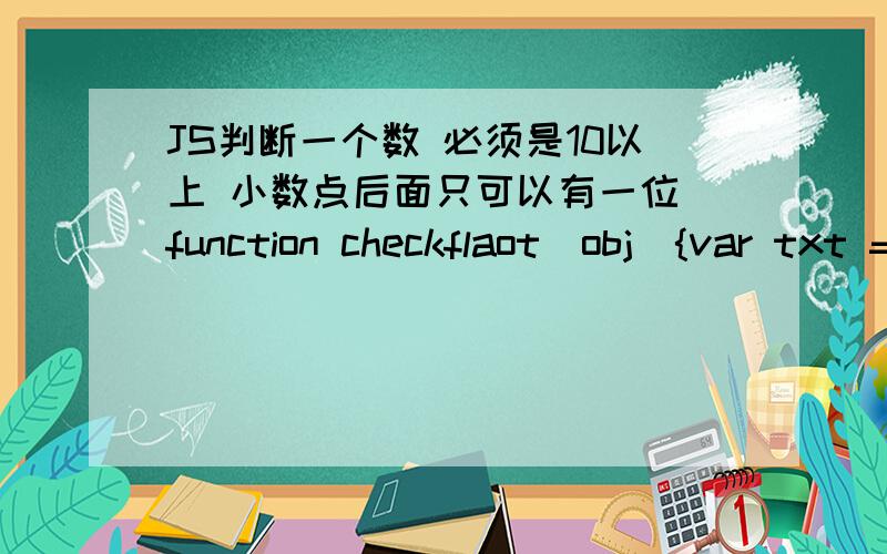 JS判断一个数 必须是10以上 小数点后面只可以有一位 function checkflaot(obj){var txt = document.getElementById(obj).value;var txtb = txt*100;var txtc = txtb%10;if(txtc==0&&txt>=10){return true;}else{return false;}}这我自己写的