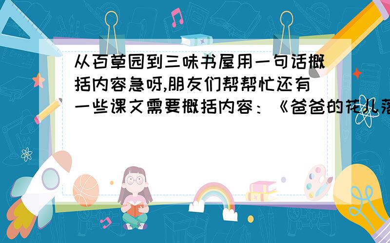 从百草园到三味书屋用一句话概括内容急呀,朋友们帮帮忙还有一些课文需要概括内容：《爸爸的花儿落了》《丑小鸭》《假如生活欺骗了你》《黄河颂》《最后一课》《艰难的国运和雄健的