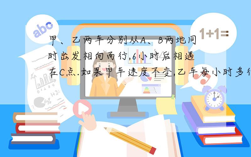 甲、乙两车分别从A、B两地同时出发相向而行,6小时后相遇在C点.如果甲车速度不变,乙车每小时多行5千米,且两车还从A、B两地同时出发相向而行,则相遇地点距C点12千米,如果乙车速度不变,甲