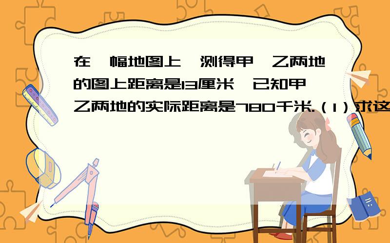 在一幅地图上,测得甲、乙两地的图上距离是13厘米,已知甲乙两地的实际距离是780千米.（1）求这幅图的比例尺.（2）在这幅地图上量得A、B两城的图上距离是5厘米,求A、B两城的实际距离.