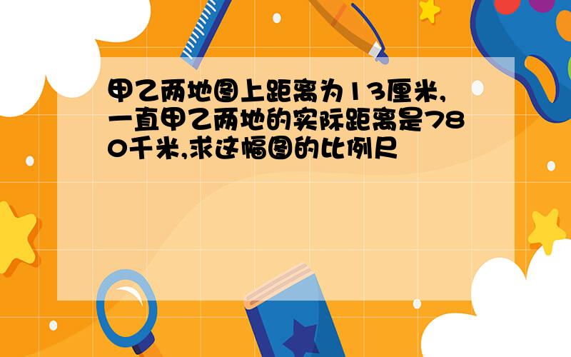 甲乙两地图上距离为13厘米,一直甲乙两地的实际距离是780千米,求这幅图的比例尺