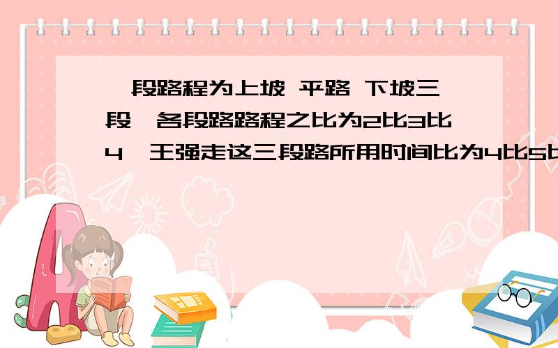 一段路程为上坡 平路 下坡三段,各段路路程之比为2比3比4,王强走这三段路所用时间比为4比5比6.已知他上坡的速度为每小时4千米,这段路程共36千米.王强走完这段路程要几小时?