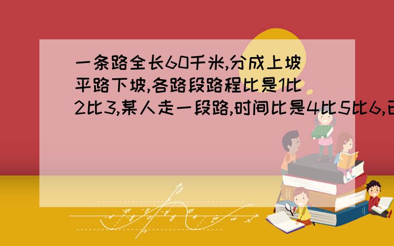 一条路全长60千米,分成上坡平路下坡,各路段路程比是1比2比3,某人走一段路,时间比是4比5比6,已知上坡的速度是每小时3米,问此人走完全程用了多长时间