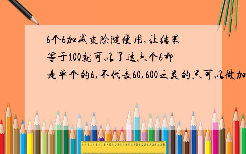 6个6加减乘除随便用,让结果等于100就可以了这六个6都是单个的6,不代表60,600之类的只可以做加减乘除，不可以做乘方的，以前没讲清楚，深表歉意