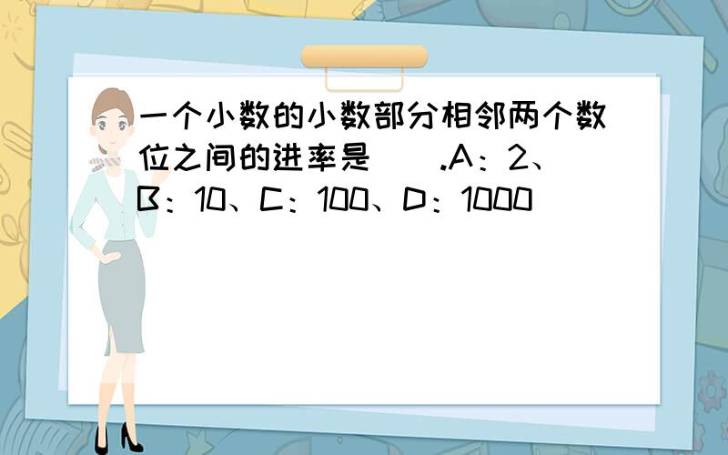 一个小数的小数部分相邻两个数位之间的进率是（）.A：2、B：10、C：100、D：1000