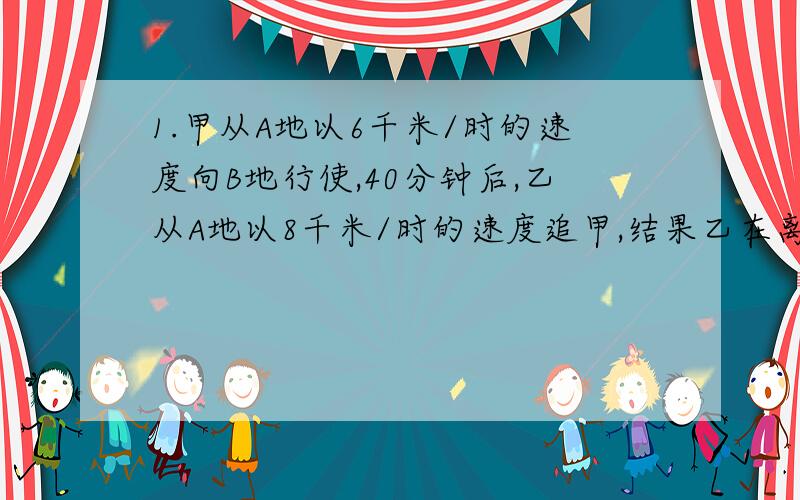 1.甲从A地以6千米/时的速度向B地行使,40分钟后,乙从A地以8千米/时的速度追甲,结果乙在离B地还有5千米的地方追上了甲.则A、B两地的距离是_____千米.2.小亮和小颖从学校同时出发去看足球比赛,