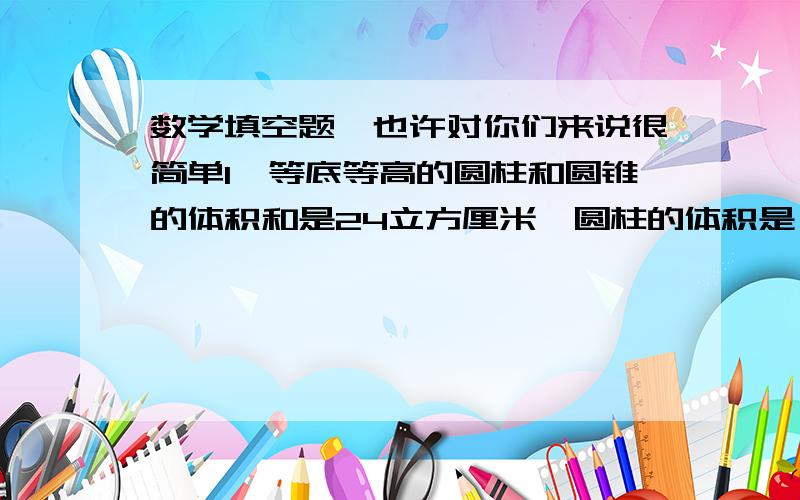 数学填空题,也许对你们来说很简单1,等底等高的圆柱和圆锥的体积和是24立方厘米,圆柱的体积是（）立方厘米.2.一个圆柱的体积是8立方米,如果底面积不变,高扩大2倍,这时圆柱的体积是（）