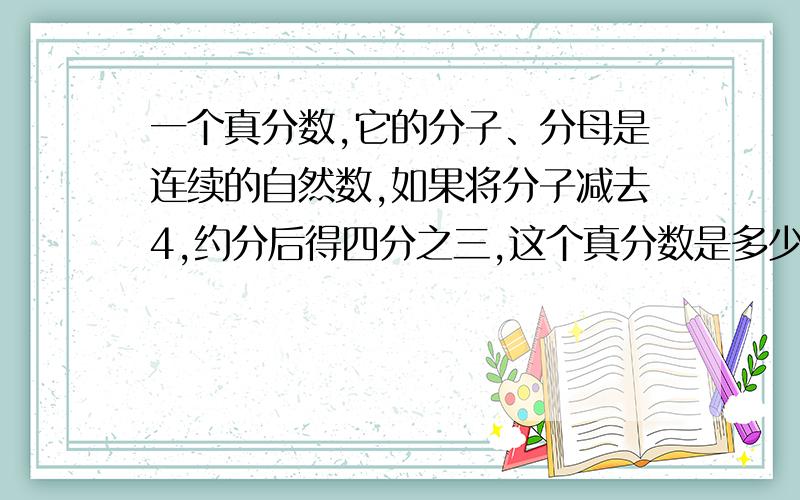 一个真分数,它的分子、分母是连续的自然数,如果将分子减去4,约分后得四分之三,这个真分数是多少