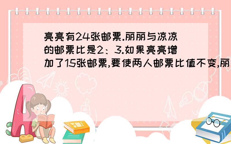 亮亮有24张邮票.丽丽与凉凉的邮票比是2：3.如果亮亮增加了15张邮票,要使两人邮票比值不变,丽丽应增加多少张 用比例的基本性质算