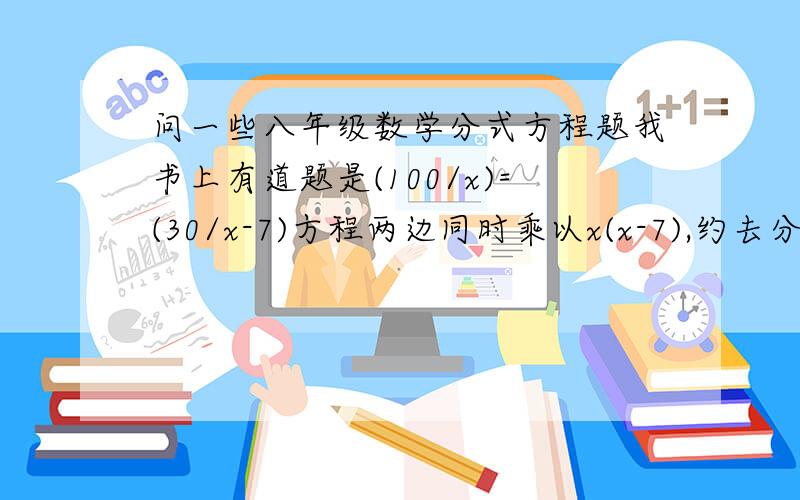 问一些八年级数学分式方程题我书上有道题是(100/x)=(30/x-7)方程两边同时乘以x(x-7),约去分母,得100(x-7)=30x解这个整式方程,得x=10检验：把x=10代入x(x-7),得10×（10-7）≠0就按照这种方法给我说吧!1.