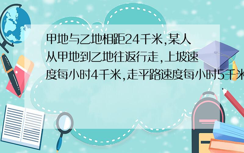 甲地与乙地相距24千米,某人从甲地到乙地往返行走,上坡速度每小时4千米,走平路速度每小时5千米,↓↓↓甲地与乙地相距24千米,某人从甲地到乙地往返行走,上坡速度每小时4千米,走平路速度