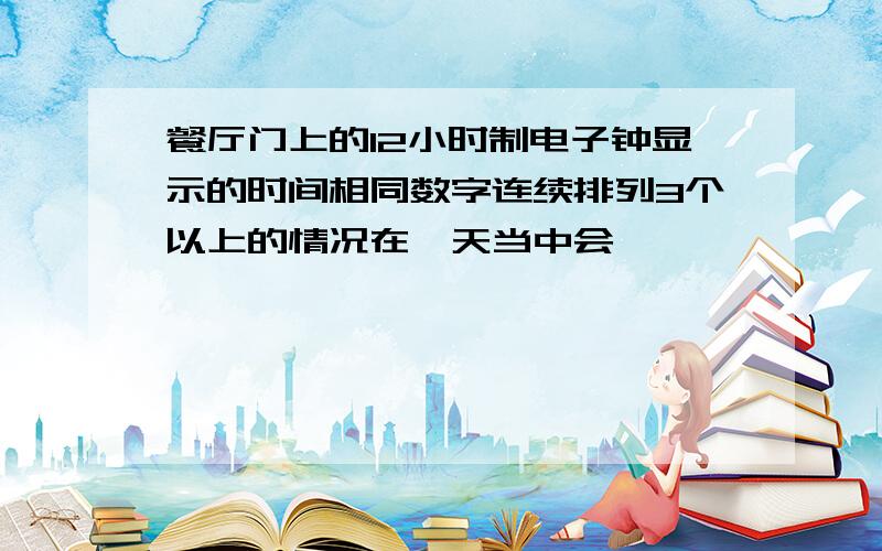 餐厅门上的12小时制电子钟显示的时间相同数字连续排列3个以上的情况在一天当中会