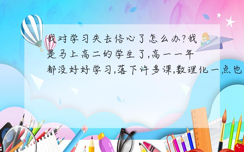 我对学习失去信心了怎么办?我是马上高二的学生了,高一一年都没好好学习,落下许多课,数理化一点也不会,前一个月好好学了一阵子可还是不会,我该怎么办?我现在都心灰意冷了.