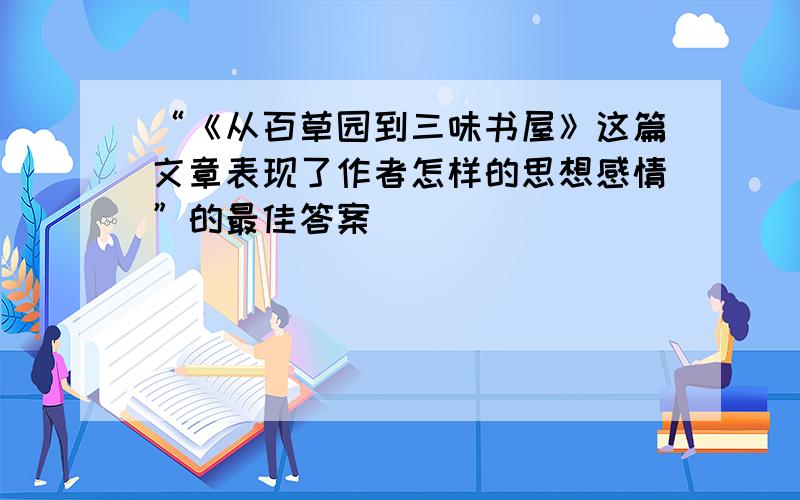 “《从百草园到三味书屋》这篇文章表现了作者怎样的思想感情”的最佳答案