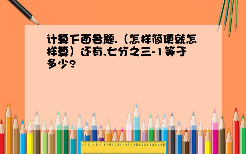 计算下面各题.（怎样简便就怎样算）还有,七分之三-1等于多少?