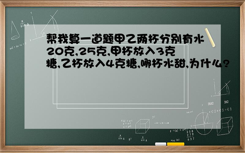 帮我算一道题甲乙两杯分别有水20克,25克,甲杯放入3克糖,乙杯放入4克糖,哪杯水甜,为什么?