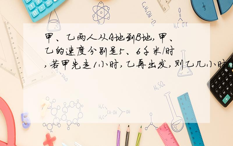 甲、乙两人从A地到B地,甲、乙的速度分别是5、6千米/时,若甲先走1小时,乙再出发,则乙几小时追上甲?列一元一次方程