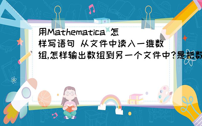 用Mathematica 怎样写语句 从文件中读入一维数组,怎样输出数组到另一个文件中?是把数组存到一个txt文件吗?然后怎样写语句读入这个数组进入程序运算,之后有怎样把计算结果（一维数组）输