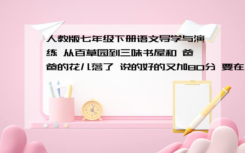 人教版七年级下册语文导学与演练 从百草园到三味书屋和 爸爸的花儿落了 说的好的又加80分 要在星期一之前回答 每一个题都要要我不是要抄 不知道的一边凉快