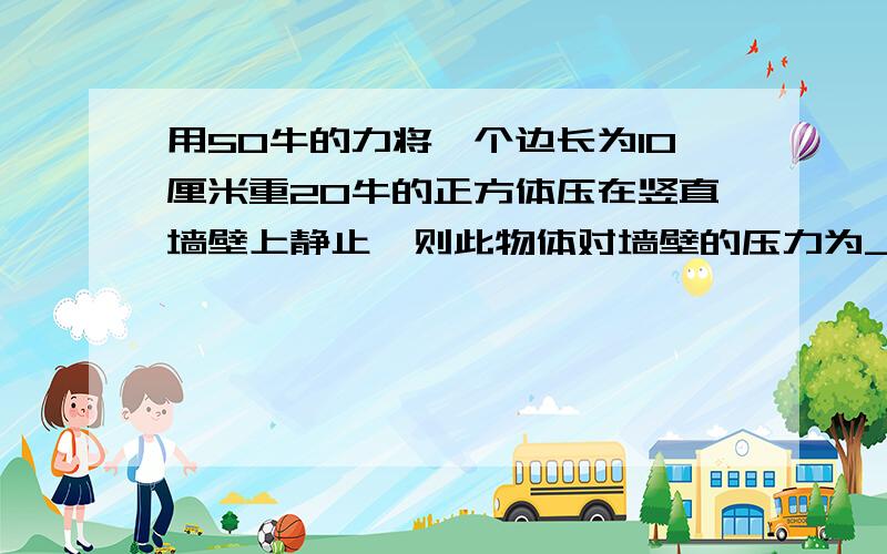 用50牛的力将一个边长为10厘米重20牛的正方体压在竖直墙壁上静止,则此物体对墙壁的压力为______牛；压强为______帕Thank you!