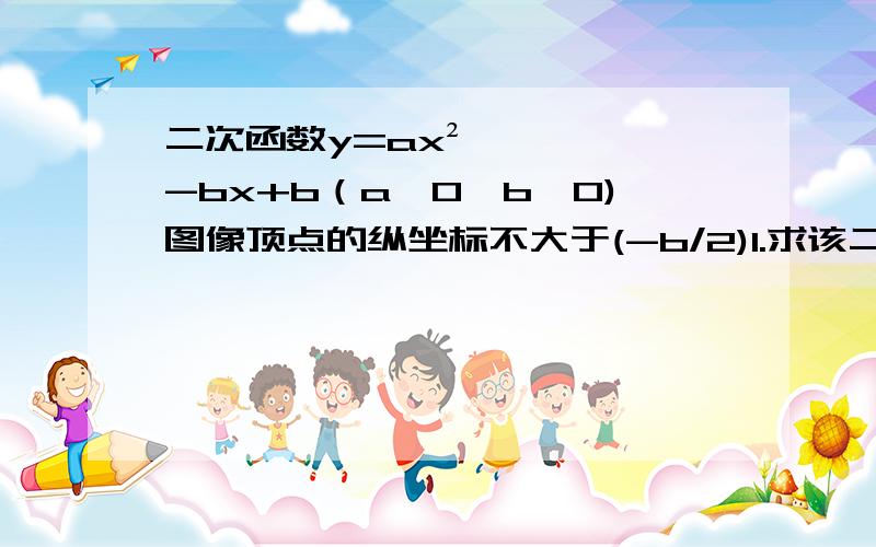 二次函数y=ax²-bx+b（a>0,b>0)图像顶点的纵坐标不大于(-b/2)1.求该二次函数图像顶点的横坐标的取值范围.2.若该二次函数图像与x轴交于A,B两点,求线段AB长度的最小值.