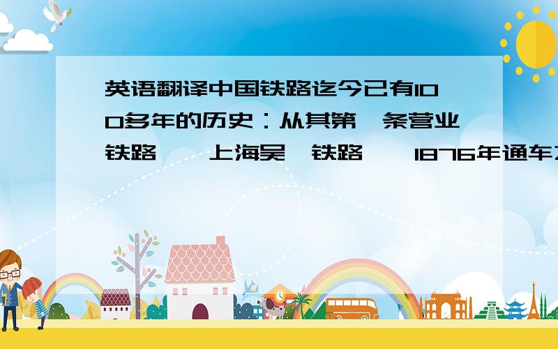 英语翻译中国铁路迄今已有100多年的历史：从其第一条营业铁路——上海吴淞铁路——1876年通车之时算起,是123年；从其自办的第一条铁路——唐胥铁路——1881年通车之时算起,也有118年了.