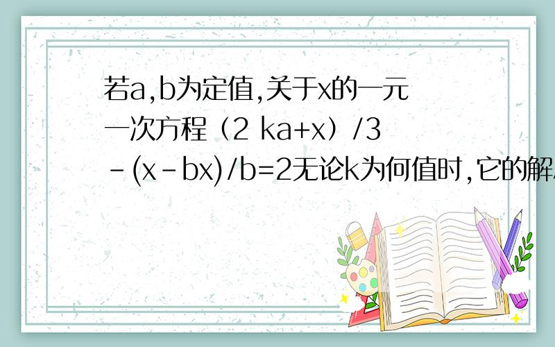 若a,b为定值,关于x的一元一次方程（2 ka+x）/3-(x-bx)/b=2无论k为何值时,它的解总是1.求a,b 的值.