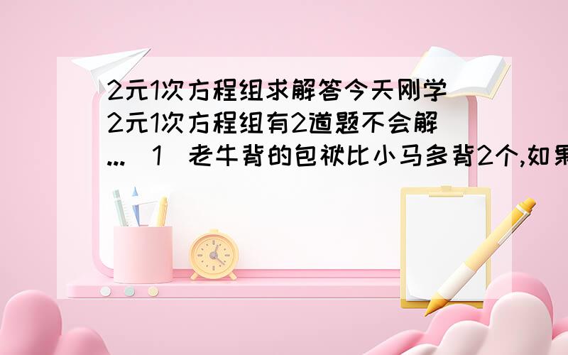 2元1次方程组求解答今天刚学2元1次方程组有2道题不会解...（1）老牛背的包袱比小马多背2个,如果从小马那拿走1个,那么老牛背的包袱是小马背的包袱的两倍求解答（2）张3和8个人一起去了公