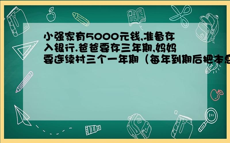 小强家有5000元钱,准备存入银行.爸爸要存三年期,妈妈要连续村三个一年期（每年到期后把本息一起在存入银行）,一至三年利率2.52%,一年年利率2.25%,问那种利息多?