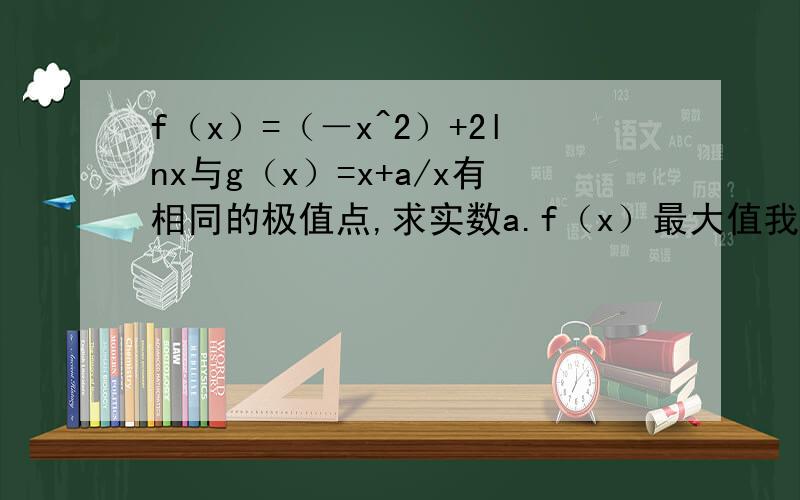 f（x）=（－x^2）+2lnx与g（x）=x+a/x有相同的极值点,求实数a.f（x）最大值我算出来了是f（1）=－1.不要用图片回答，我手机看不清楚啊。