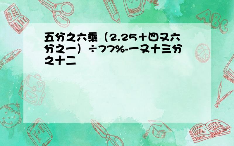 五分之六乘（2.25＋四又六分之一）÷77%-一又十三分之十二